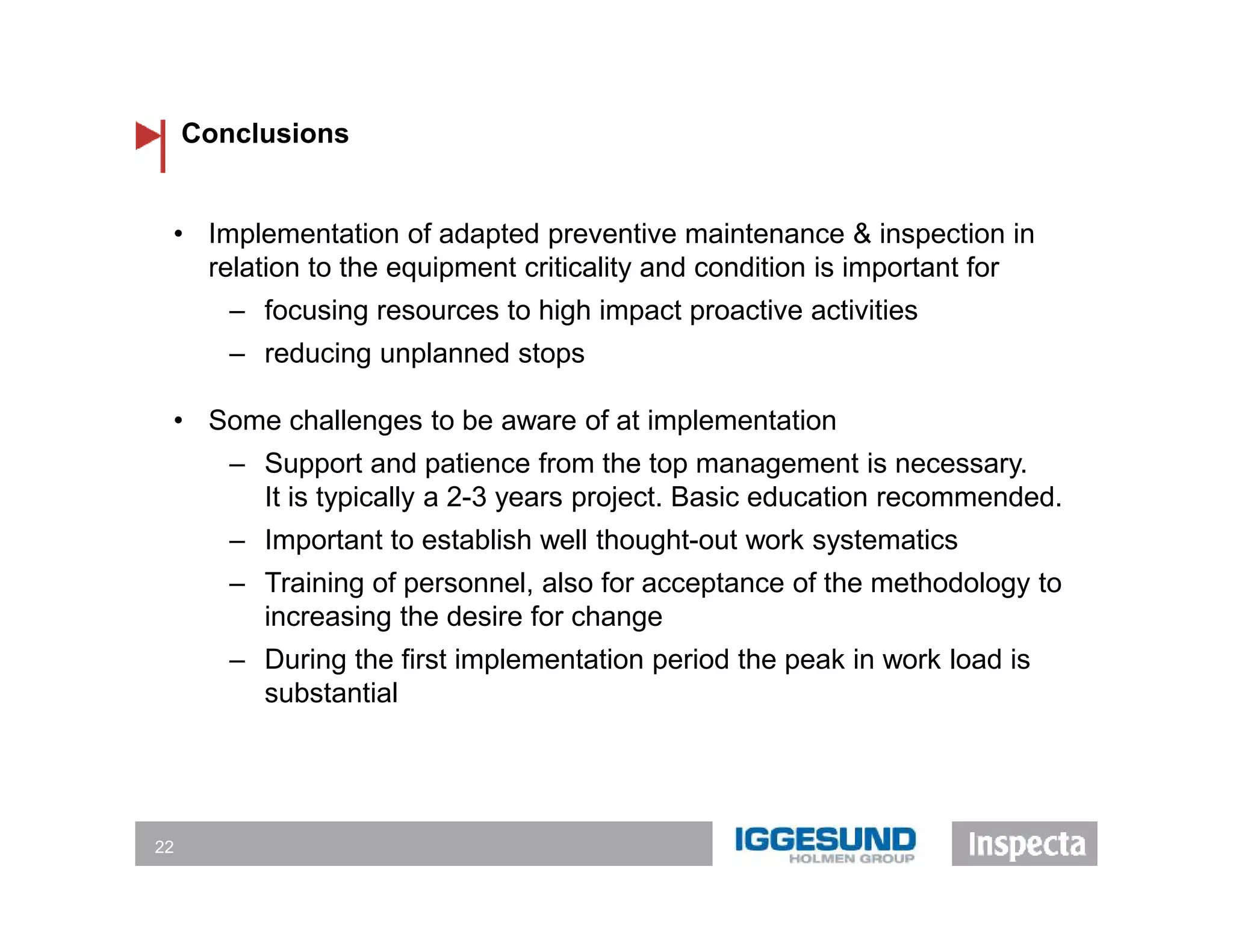 Conclusions
22
• Implementation of adapted preventive maintenance & inspection in
relation to the equipment criticality and condition is important for
‒ focusing resources to high impact proactive activities
‒ reducing unplanned stops
• Some challenges to be aware of at implementation
‒ Support and patience from the top management is necessary.
It is typically a 2-3 years project. Basic education recommended.
‒ Important to establish well thought-out work systematics
‒ Training of personnel, also for acceptance of the methodology to
increasing the desire for change
‒ During the first implementation period the peak in work load is
substantial
 