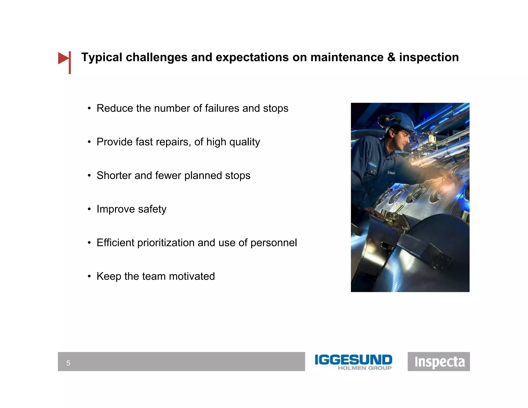 Typical challenges and expectations on maintenance & inspection
5
• Reduce the number of failures and stops
• Provide fast repairs, of high quality
• Shorter and fewer planned stops
• Improve safety
• Efficient prioritization and use of personnel
• Keep the team motivated
 