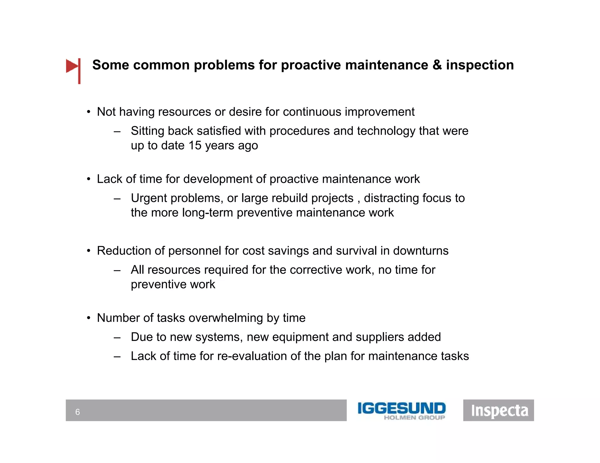 Some common problems for proactive maintenance & inspection
6
• Not having resources or desire for continuous improvement
‒ Sitting back satisfied with procedures and technology that were
up to date 15 years ago
• Lack of time for development of proactive maintenance work
‒ Urgent problems, or large rebuild projects , distracting focus to
the more long-term preventive maintenance work
• Reduction of personnel for cost savings and survival in downturns
‒ All resources required for the corrective work, no time for
preventive work
• Number of tasks overwhelming by time
‒ Due to new systems, new equipment and suppliers added
‒ Lack of time for re-evaluation of the plan for maintenance tasks
 