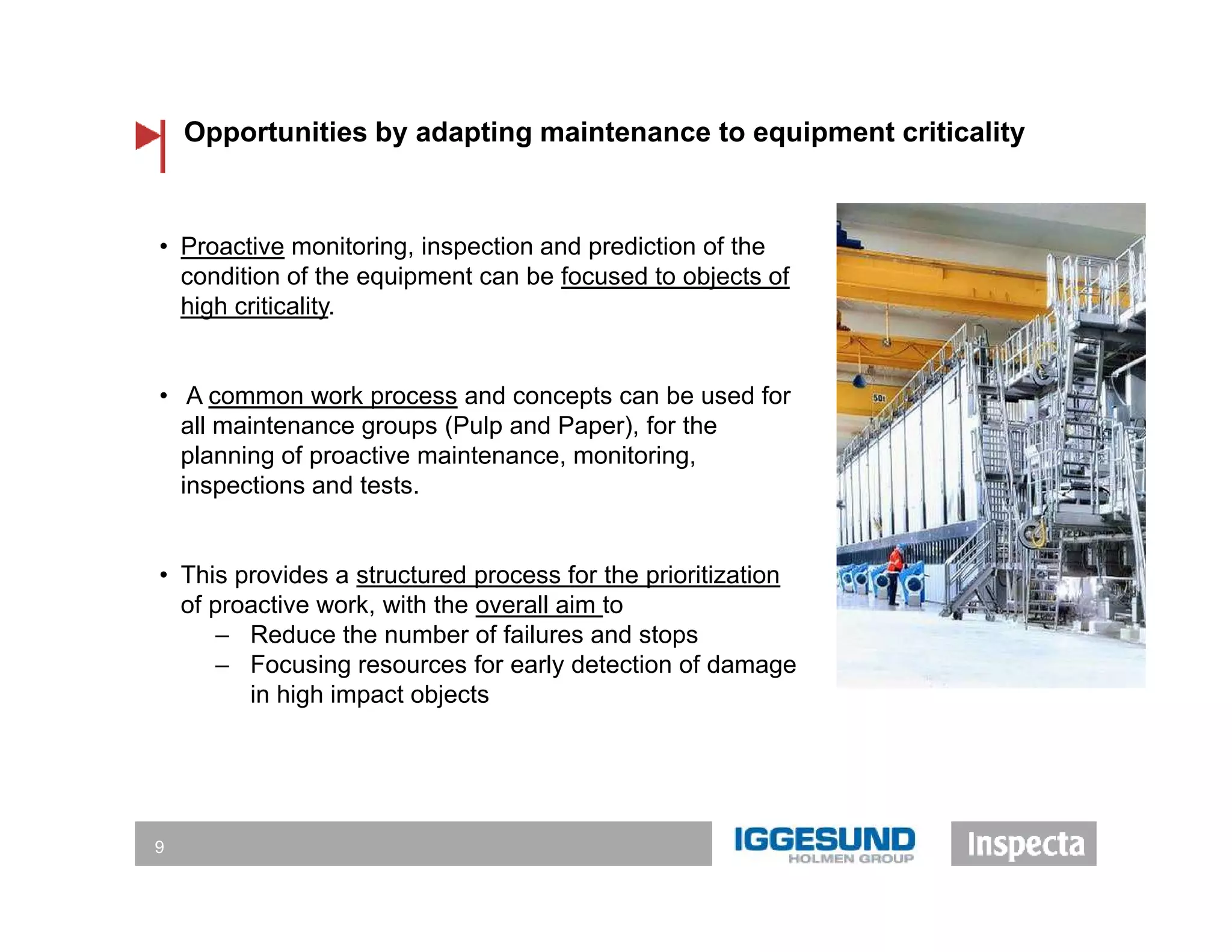 • Proactive monitoring, inspection and prediction of the
condition of the equipment can be focused to objects of
high criticality.
• A common work process and concepts can be used for
all maintenance groups (Pulp and Paper), for the
planning of proactive maintenance, monitoring,
inspections and tests.
• This provides a structured process for the prioritization
of proactive work, with the overall aim to
‒ Reduce the number of failures and stops
‒ Focusing resources for early detection of damage
in high impact objects
Opportunities by adapting maintenance to equipment criticality
9
 