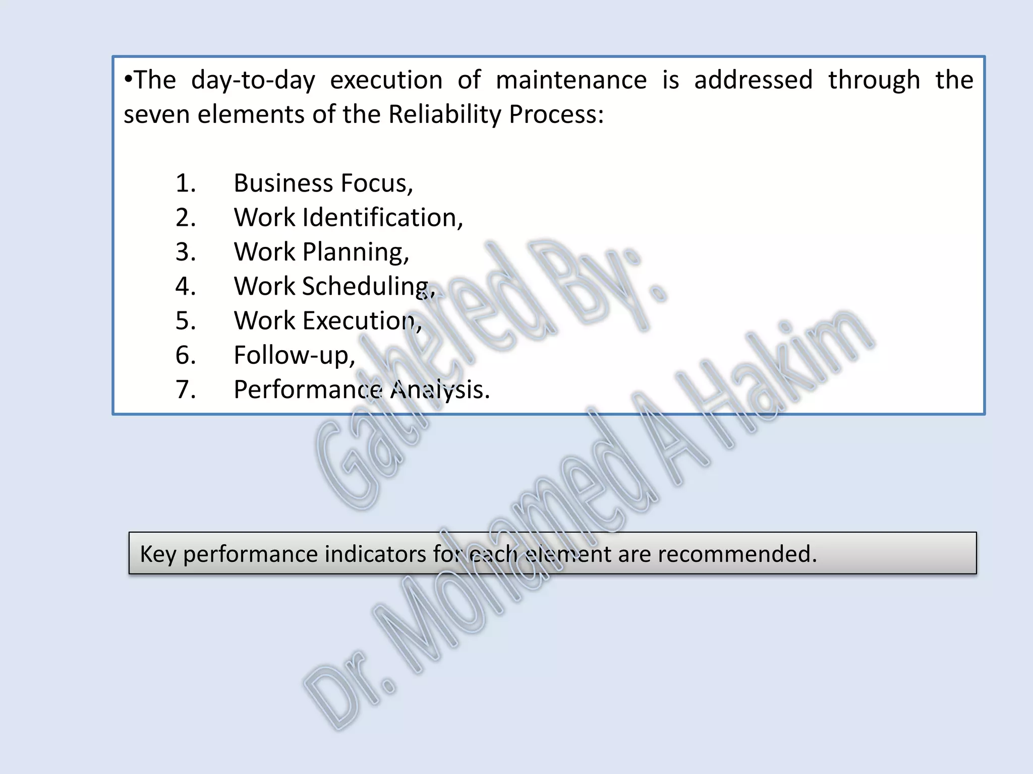 IdentificationPlanningSchedulingExecutionFollowUpAnalysis Reliability Process KPI
Leading Measures
•The maintenance process is made up of elements.
•All elements are required to complete the supply chain.
•KPI’s of the maintenance process are process assurance measures.
IntroductionReportingKPISuccessSummaryUtilizationBenchmark
They answer the question ‘how do I know that this maintenance process
element is being performed well?’
AssetReliabilityProcessPerformanceMetricsLeadingMeasuresResultMeasures
 