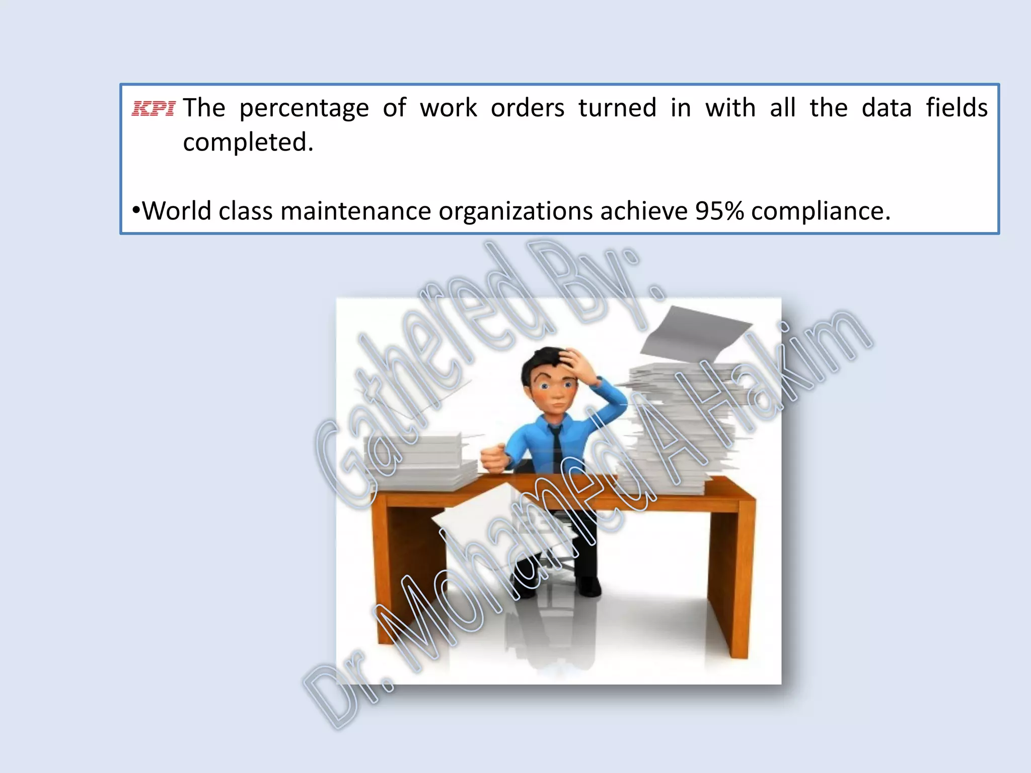 Work Order Completion
•The ability to successfully monitor and manage the process and measure
the results of the process is highly dependent on gathering correct
information during work execution.
•The vehicle for collecting this information is the work order.
•A returned work order should indicate:
the status of the job (complete, incomplete),
the actual labor,
material consumed,
what was done,
what was found and
recommendations for additional work.
IntroductionReportingKPISuccessSummaryUtilizationBenchmark
IdentificationPlanningSchedulingExecutionFollowUpAnalysis
AssetReliabilityProcessPerformanceMetricsLeadingMeasuresResultMeasures
 