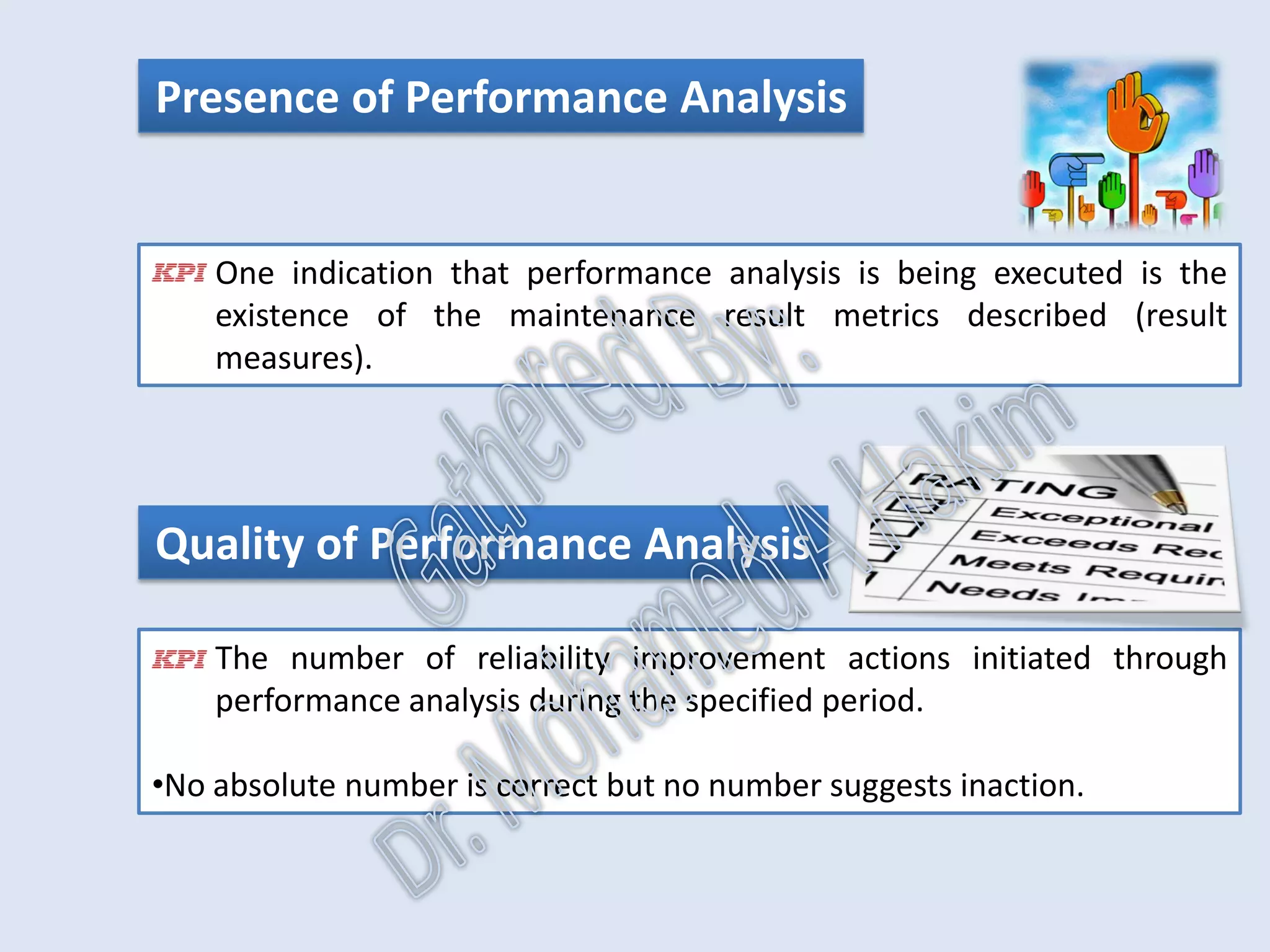 Performance Analysis
•It evaluates maintenance effectiveness by focusing on KPI’s of
maintenance results.
•Gaps between the actual and required performance of the maintained
asset are identified.
•Significant performance gaps are addressed by initiating work
identification improvement actions to close the performance gap.
IntroductionReportingKPISuccessSummaryUtilizationBenchmark
IdentificationPlanningSchedulingExecutionFollowUpAnalysis
AssetReliabilityProcessPerformanceMetricsLeadingMeasuresResultMeasures
 