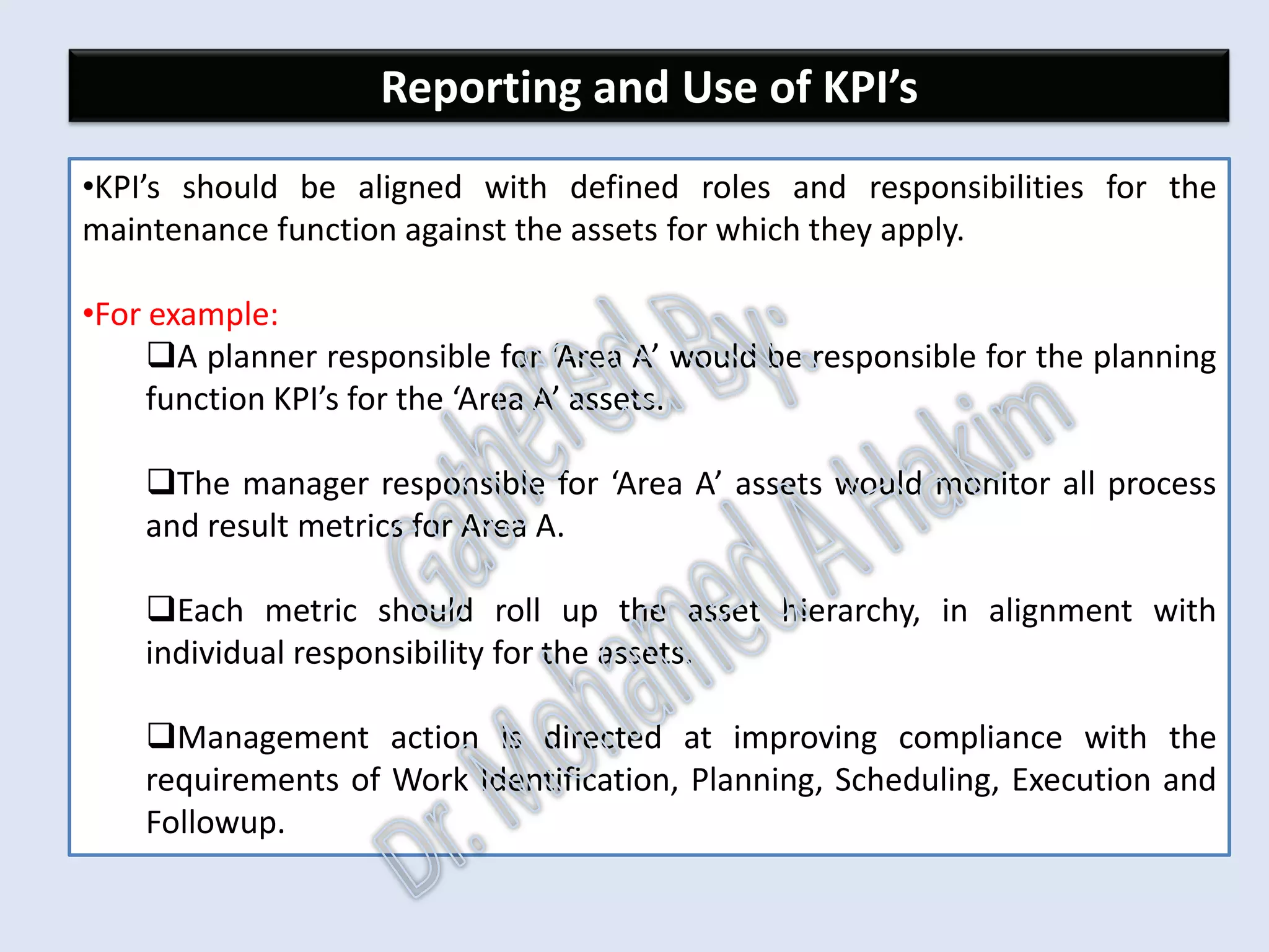 Maintenance Related Downtime
•The maintenance function’s impact on asset availability is through
minimizing downtime attributed to maintenance.
•Useful key performance indicators associated with asset downtime
attributable to maintenance are:
Unscheduled downtime (hours)
Scheduled downtime (hours)
Shutdown overrun (hours)
•It is useful to distinguish between ‘equipment down’ where a specific
piece of equipment is unavailable and ‘process down’ where production
has stopped.
IntroductionReportingKPISuccessSummaryUtilizationBenchmark
FailuresCostsDowntime
AssetReliabilityProcessPerformanceMetricsLeadingMeasuresResultMeasures
 