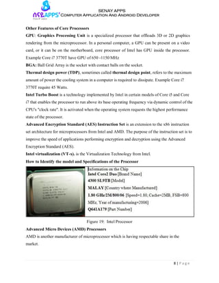 8 | P a g e
SENAY APPS
Computer Application And Android Developer
Other Features of Core Processors
GPU: Graphics Processing Unit is a specialized processor that offloads 3D or 2D graphics
rendering from the microprocessor. In a personal computer, a GPU can be present on a video
card, or it can be on the motherboard, core processor of Intel has GPU inside the processor.
Example Core i7 3770T have GPU of 650 -1150 MHz
BGA: Ball Grid Array is the socket with contact balls on the socket.
Thermal design power (TDP), sometimes called thermal design point, refers to the maximum
amount of power the cooling system in a computer is required to dissipate. Example Core i7
3770T require 45 Watts.
Intel Turbo Boost is a technology implemented by Intel in certain models of Core i5 and Core
i7 that enables the processor to run above its base operating frequency via dynamic control of the
CPU's "clock rate". It is activated when the operating system requests the highest performance
state of the processor.
Advanced Encryption Standard (AES) Instruction Set is an extension to the x86 instruction
set architecture for microprocessors from Intel and AMD. The purpose of the instruction set is to
improve the speed of applications performing encryption and decryption using the Advanced
Encryption Standard (AES).
Intel virtualization (VT-x). is the Virtualization Technology from Intel.
How to Identify the model and Specifications of the Processor
Figure 19: Intel Processor
Advanced Micro Devices (AMD) Processors
AMD is another manufacturer of microprocessor which is having respectable share in the
market.
 