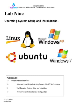 SENAY APPS
Computer Application And Android Developer
SENAY APPS
0919040866
Lab Nine
Operating System Setup and Installations .
DeviceDerivers Installation and Configuration.
Dual Operating Systems Setup and Installation.
Setup and Install Single Operating System, Win XP, Win 7, Ubuntu
Understand Bootable Media
Objectives
 