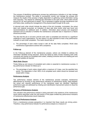 The purpose of identifying maintenance process key performance indicators is to help manage
the maintenance process. The ability to successfully monitor and manage the process and
measure the results of the process is highly dependent on gathering correct information during
work execution. The vehicle for collecting this information is the work order. Work orders should
account for ‘all’ work performed on assets. This is necessary to gather accurate maintenance cost
and history data, enabling the management of the physical asset through its life cycle.
A returned work order should indicate the status of the job (complete, incomplete), the actual
labor and material consumed, an indication of what was done and/or what was found and
recommendations for additional work. In addition, information about process and equipment
downtime and an indication of whether the maintenance conducted was in response to a failure
should be provided.
The idea that the job is not done until the work order is completed and returned is a significant
challenge to many organizations. For this reason it is also important to have a key performance
indicator on work order completion. This metric should look at:
♦ The percentage of work orders turned in with all the data fields completed. World class
maintenance organizations achieve 95% compliance.
Follow-up
In the Follow-up element of the maintenance process, actions are initiated to address the
information identified during execution. Some key follow-up tasks include reviewing work order
comments and closing out completed work orders, initiating corrective work and initiating part and
procedural updates as required.
Work Order Closure
Timely follow-up and closure of completed work orders is essential to maintenance success. A
key performance indicator for follow-up is:
♦ The percentage of work orders closed within a maximum of 3 days, over the specified time
period. The expectation is that >95% of all completed work orders should be reviewed and
closed within 3 days.
Performance Analysis
The performance analysis element of the maintenance process evaluates maintenance
effectiveness by focusing on key performance indicators of maintenance results. Gaps between
the actual and required performance of the maintained asset are identified. Significant
performance gaps are addressed by initiating work identification improvement actions to close the
performance gap.
Presence of Performance Analysis
One indication that performance analysis is being executed is the existence of the maintenance
result metrics described under the next section of this paper entitled key performance indicators
of maintenance effectiveness (result measures).
Quality of Performance Analysis
From a maintenance process perspective it is important that these results are driving action.
Therefore, a key performance indicator for performance analysis is a measure of:
10
 