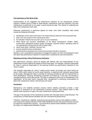 The Importance of the Work Order
Implementation of the suggested key performance indicators for the maintenance function
requires a reliable source of data on asset failures, maintenance costs and downtime. Any time
maintenance is performed on an asset a record should be kept. The vehicle for collecting this
data is the maintenance work order.
Whenever maintenance is performed against an asset, work order completion data should
include the following information:
♦ Identification of the asset at the level in the asset hierarchy where the work was performed.
♦ Date, time and duration of the maintenance event.
♦ An indication if failure has occurred: yes or no (no if proactive)
♦ When failure has occurred, identification of the failure consequence: {hidden, safety,
environment, operational (product quality, throughput, customer service, operating costs) or
non-operational involving only the cost of repair only}
♦ actual costs (labor, materials, services, etc)
♦ process downtime (loss of production)
♦ asset downtime (equipment out of service but process still able to produce)
Queries in your computerized maintenance management system can then be developed to track
and report key performance indicators for asset failure, maintenance costs and downtime.
Reporting and Use of Key Performance Indicators
Key performance indicators should be aligned with defined roles and responsibilities for the
maintenance function against the assets for which they apply. For example, a planner responsible
for ‘Area A’ would be responsible for the planning function key performance indicators for the
‘Area A’ assets.
The manager responsible for ‘Area A’ assets would monitor all process and result metrics for
Area A. Each metric should roll up the asset hierarchy, in alignment with individual responsibility
for the assets. Management action is directed at improving compliance with the requirements of
Work Identification, Planning, Scheduling, Execution and Follow-up. In this way, the process is
managed leading to world class results. This logic is repeated at each level of management in the
organization. At the plant and/or corporate level, management is exercising accountability for
plant-wide maintenance metrics, both process and results.
Conclusion
Maintenance and reliability business process metrics (leading indicators) provide a clear
indication of compliance to the maintenance business process. They indicate where to take
specific action because of a gap in the way maintenance is being performed.
This gap in the execution of the maintenance process will ‘eventually’ lead to asset failure(s). The
consequence of these failures translates into poor manufacturing performance.
Therefore, maintenance, reliability, engineering and operations need to work together to define
and measure the leading indicators for the Asset Reliability Process (the seven elements required
to support the maintenance function). The result will be optimal asset reliability at optimal cost –
the output of a healthy Asset Reliability Process.
13
 