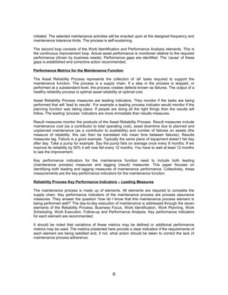 initiated. The selected maintenance activities will be enacted upon at the designed frequency and
maintenance tolerance limits. The process is self-sustaining.
The second loop consists of the Work Identification and Performance Analysis elements. This is
the continuous improvement loop. Actual asset performance is monitored relative to the required
performance (driven by business needs). Performance gaps are identified. The ‘cause’ of these
gaps is established and corrective action recommended.
Performance Metrics for the Maintenance Function
The Asset Reliability Process represents the collection of ‘all’ tasks required to support the
maintenance function. The process is a supply chain. If a step in the process is skipped, or
performed at a substandard level, the process creates defects known as failures. The output of a
healthy reliability process is optimal asset reliability at optimal cost.
Asset Reliability Process measures are leading indicators. They monitor if the tasks are being
performed that will ‘lead to results’. For example a leading process indicator would monitor if the
planning function was taking place. If people are doing all the right things then the results will
follow. The leading ‘process’ indicators are more immediate than results measures.
Result measures monitor the products of the Asset Reliability Process. Result measures include
maintenance cost (as a contributor to total operating cost), asset downtime due to planned and
unplanned maintenance (as a contributor to availability) and number of failures on assets (the
measure of reliability: this can then be translated into mean time between failures). Results
measures lag. Failure is a good example. Typically the same piece of equipment doesn’t fail day
after day. Take a pump for example. Say the pump fails on average once every 8 months. If we
improve its reliability by 50% it will now fail every 12 months. You have to wait at least 12 months
to see the improvement.
Key performance indicators for the maintenance function need to include both leading
(maintenance process) measures and lagging (result) measures. This paper focuses on
identifying both leading and lagging measures of maintenance performance. Collectively, these
measurements are the key performance indicators for the maintenance function.
Reliability Process Key Performance Indicators – Leading Measures
The maintenance process is made up of elements. All elements are required to complete the
supply chain. Key performance indicators of the maintenance process are process assurance
measures. They answer the question ‘how do I know that this maintenance process element is
being performed well?’ The day-to-day execution of maintenance is addressed through the seven
elements of the Reliability Process; Business Focus, Work Identification, Work Planning, Work
Scheduling, Work Execution, Follow-up and Performance Analysis. Key performance indicators
for each element are recommended.
It should be noted that variations of these metrics may be defined or additional performance
metrics may be used. The metrics presented here provide a clear indication if the requirements of
each element are being satisfied and, if not, what action should be taken to correct the lack of
maintenance process adherence.
6
 