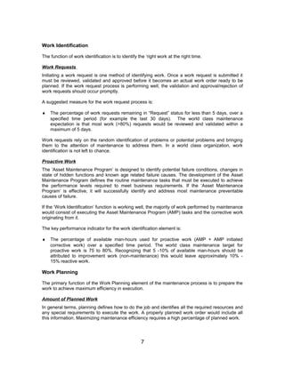 Work Identification
The function of work identification is to identify the ‘right work at the right time.
Work Requests
Initiating a work request is one method of identifying work. Once a work request is submitted it
must be reviewed, validated and approved before it becomes an actual work order ready to be
planned. If the work request process is performing well, the validation and approval/rejection of
work requests should occur promptly.
A suggested measure for the work request process is:
♦ The percentage of work requests remaining in “Request” status for less than 5 days, over a
specified time period (for example the last 30 days). The world class maintenance
expectation is that most work (>80%) requests would be reviewed and validated within a
maximum of 5 days.
Work requests rely on the random identification of problems or potential problems and bringing
them to the attention of maintenance to address them. In a world class organization, work
identification is not left to chance.
Proactive Work
The ‘Asset Maintenance Program’ is designed to identify potential failure conditions, changes in
state of hidden functions and known age related failure causes. The development of the Asset
Maintenance Program defines the routine maintenance tasks that must be executed to achieve
the performance levels required to meet business requirements. If the ‘Asset Maintenance
Program’ is effective, it will successfully identify and address most maintenance preventable
causes of failure.
If the ‘Work Identification’ function is working well, the majority of work performed by maintenance
would consist of executing the Asset Maintenance Program (AMP) tasks and the corrective work
originating from it.
The key performance indicator for the work identification element is:
♦ The percentage of available man-hours used for proactive work (AMP + AMP initiated
corrective work) over a specified time period. The world class maintenance target for
proactive work is 75 to 80%. Recognizing that 5 -10% of available man-hours should be
attributed to improvement work (non-maintenance) this would leave approximately 10% -
15% reactive work.
Work Planning
The primary function of the Work Planning element of the maintenance process is to prepare the
work to achieve maximum efficiency in execution.
Amount of Planned Work
In general terms, planning defines how to do the job and identifies all the required resources and
any special requirements to execute the work. A properly planned work order would include all
this information. Maximizing maintenance efficiency requires a high percentage of planned work.
7
 
