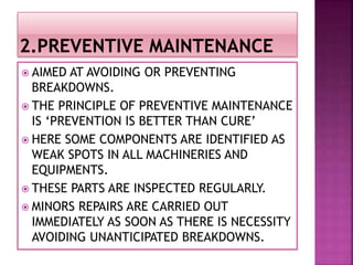  AIMED AT AVOIDING OR PREVENTING
BREAKDOWNS.
 THE PRINCIPLE OF PREVENTIVE MAINTENANCE
IS ‘PREVENTION IS BETTER THAN CURE’
 HERE SOME COMPONENTS ARE IDENTIFIED AS
WEAK SPOTS IN ALL MACHINERIES AND
EQUIPMENTS.
 THESE PARTS ARE INSPECTED REGULARLY.
 MINORS REPAIRS ARE CARRIED OUT
IMMEDIATELY AS SOON AS THERE IS NECESSITY
AVOIDING UNANTICIPATED BREAKDOWNS.
 