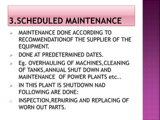  MAINTENANCE DONE ACCORDING TO
RECOMMENDATIONOF THE SUPPLIER OF THE
EQUIPMENT.
 DONE AT PREDETERMINED DATES.
 Eg. OVERHAULING OF MACHINES,CLEANING
OF TANKS,ANNUAL SHUT DOWN AND
MAINTENANCE OF POWER PLANTS etc..
 IN THIS PLANT IS SHUTDOWN NAD
FOLLOWING ARE DONE:
o INSPECTION,REPAIRING AND REPLACING OF
WORN OUT PARTS.
 