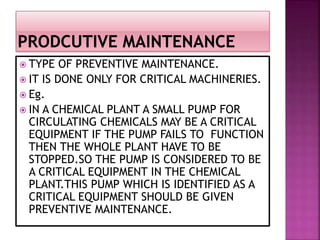 TYPE OF PREVENTIVE MAINTENANCE.
 IT IS DONE ONLY FOR CRITICAL MACHINERIES.
 Eg.
 IN A CHEMICAL PLANT A SMALL PUMP FOR
CIRCULATING CHEMICALS MAY BE A CRITICAL
EQUIPMENT IF THE PUMP FAILS TO FUNCTION
THEN THE WHOLE PLANT HAVE TO BE
STOPPED.SO THE PUMP IS CONSIDERED TO BE
A CRITICAL EQUIPMENT IN THE CHEMICAL
PLANT.THIS PUMP WHICH IS IDENTIFIED AS A
CRITICAL EQUIPMENT SHOULD BE GIVEN
PREVENTIVE MAINTENANCE.
 