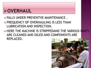  FALLS UNDER PREVENTVE MAINTENANCE .
 FREQUENCY OF OVERHAULING IS LESS THAN
LUBRICATION AND INSPECTION.
 HERE THE MACHINE IS STRIPPEDAND THE VARIOUS PARTS
ARE CLEANED AND OILED AND COMPONENTS ARE
REPLACED.
 