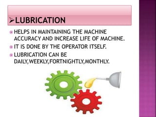  HELPS IN MAINTAINING THE MACHINE
ACCURACY AND INCREASE LIFE OF MACHINE.
 IT IS DONE BY THE OPERATOR ITSELF.
 LUBRICATION CAN BE
DAILY,WEEKLY,FORTNIGHTLY,MONTHLY.
 