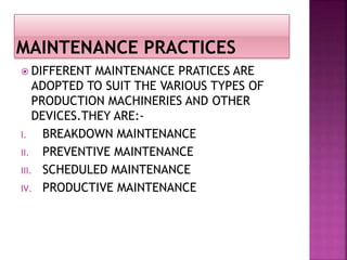  DIFFERENT MAINTENANCE PRATICES ARE
ADOPTED TO SUIT THE VARIOUS TYPES OF
PRODUCTION MACHINERIES AND OTHER
DEVICES.THEY ARE:-
I. BREAKDOWN MAINTENANCE
II. PREVENTIVE MAINTENANCE
III. SCHEDULED MAINTENANCE
IV. PRODUCTIVE MAINTENANCE
 
