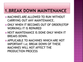  MACHINES ARE ALLOWED TO RUN WITHOUT
CARRYING OUT ANY MAINTENANCE.
 ONLY WHEN IT BECOMES OUT OF ORDER(STOP
WORKING) IT IS REPAIRED
 NEXT MAINTENANCE IS DONE ONLY WHEN IT
BREAKS DOWN.
 APPLICABLE TO MACHINES WHICH ARE NOT
IMPORTANT i.e; BREAK DOWN OF THESE
MACHINES WILL NOT AFFECT THE
PRODUCTION PROCESS
 