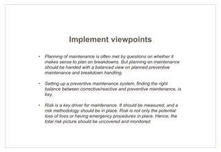 15
• Planning of maintenance is often met by questions on whether it
makes sense to plan on breakdowns. But planning on maintenance
should be handed with a balanced view on planned preventive
maintenance and breakdown handling.
• Setting up a preventive maintenance system, finding the right
balance between corrective/reactive and preventive maintenance, is
key.
• Risk is a key driver for maintenance. It should be measured, and a
risk methodology should be in place. Risk is not only the potential
loss of lives or having emergency procedures in place. Hence, the
total risk picture should be uncovered and monitored.
Implement viewpoints
 