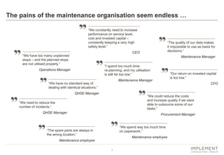 3
The pains of the maintenance organisation seem endless …
“We constantly need to increase
performance on service level,
cost and invested capital –
constantly keeping a very high
safety level.”
CEO
“Our return on invested capital
is too low.”
CFO
“We have too many unplanned
stops – and the planned stops
are not utilised properly.”
Operations Manager
“We have no standard way of
dealing with identical situations.”
QHSE Manager
“The quality of our data makes
it impossible to use as basis for
decisions.”
Maintenance Manager
“We could reduce the costs
and increase quality if we were
able to outsource some of our
tasks.”
Procurement Manager
“We spend way too much time
on paperwork.”
Maintenance employee
“We need to reduce the
number of incidents.”
QHSE Manager
“The spare parts are always in
the wrong location.”
Maintenance employee
“I spend too much time
re-planning, and my utilisation
is still far too low.”
Maintenance Manager
 