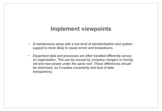 8
• A maintenance setup with a low level of standardisation and system
support is more likely to cause errors and breakdowns.
• Equipment data and processes are often handled differently across
an organisation. This can be caused by company mergers or having
old and new assets under the same roof. These differences should
be minimised, as it creates uncertainty and lack of data
transparency.
Implement viewpoints
 