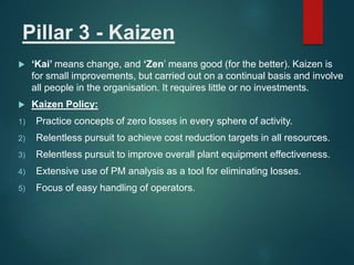 Pillar 3 - Kaizen
 ‘Kai’ means change, and ‘Zen’ means good (for the better). Kaizen is
for small improvements, but carried out on a continual basis and involve
all people in the organisation. It requires little or no investments.
 Kaizen Policy:
1) Practice concepts of zero losses in every sphere of activity.
2) Relentless pursuit to achieve cost reduction targets in all resources.
3) Relentless pursuit to improve overall plant equipment effectiveness.
4) Extensive use of PM analysis as a tool for eliminating losses.
5) Focus of easy handling of operators.
 