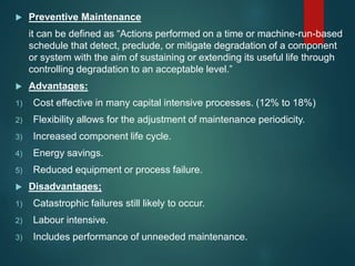  Preventive Maintenance
it can be defined as “Actions performed on a time or machine-run-based
schedule that detect, preclude, or mitigate degradation of a component
or system with the aim of sustaining or extending its useful life through
controlling degradation to an acceptable level.”
 Advantages:
1) Cost effective in many capital intensive processes. (12% to 18%)
2) Flexibility allows for the adjustment of maintenance periodicity.
3) Increased component life cycle.
4) Energy savings.
5) Reduced equipment or process failure.
 Disadvantages;
1) Catastrophic failures still likely to occur.
2) Labour intensive.
3) Includes performance of unneeded maintenance.
 