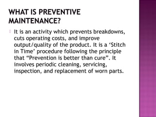  It is an activity which prevents breakdowns,
cuts operating costs, and improve
output/quality of the product. It is a ‘Stitch
in Time’ procedure following the principle
that “Prevention is better than cure”. It
involves periodic cleaning, servicing,
inspection, and replacement of worn parts.
 