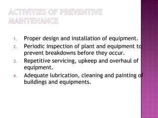 1. Proper design and installation of equipment.
2. Periodic inspection of plant and equipment to
prevent breakdowns before they occur.
3. Repetitive servicing, upkeep and overhaul of
equipment.
4. Adequate lubrication, cleaning and painting of
buildings and equipments.
 