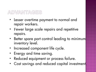  Lesser overtime payment to normal and
repair workers.
 Fewer large scale repairs and repetitive
repairs.
 Better spare part control leading to minimum
inventory level.
 Increased component life cycle.
 Energy and time saving.
 Reduced equipment or process failure.
 Cost savings and reduced capital investment.
 