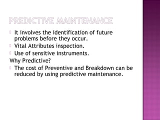  It involves the identification of future
problems before they occur.
 Vital Attributes inspection.
 Use of sensitive instruments.
Why Predictive?
 The cost of Preventive and Breakdown can be
reduced by using predictive maintenance.
 
