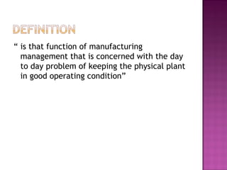 “ is that function of manufacturing
management that is concerned with the day
to day problem of keeping the physical plant
in good operating condition”
 