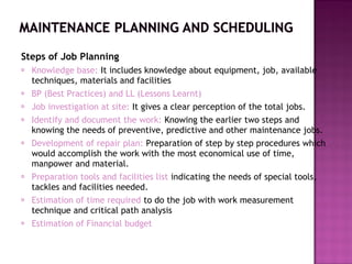 Steps of Job Planning
 Knowledge base: It includes knowledge about equipment, job, available
techniques, materials and facilities
 BP (Best Practices) and LL (Lessons Learnt)
 Job investigation at site: It gives a clear perception of the total jobs.
 Identify and document the work: Knowing the earlier two steps and
knowing the needs of preventive, predictive and other maintenance jobs.
 Development of repair plan: Preparation of step by step procedures which
would accomplish the work with the most economical use of time,
manpower and material.
 Preparation tools and facilities list indicating the needs of special tools,
tackles and facilities needed.
 Estimation of time required to do the job with work measurement
technique and critical path analysis
 Estimation of Financial budget
 