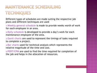 Different types of schedules are made suiting the respective job
plans and different techniques are used
1.Weekly general schedule is made to provide weeks worth of work
for each employee in an area.
2.Daily schedule is developed to provide a day’s work for each
maintenance employee of the area.
3.Gantt charts are used to represent the timings of tasks required
to complete a project.
4.Bar charts used for technical analysis which represents the
relative magnitude of the time and cost.
5.PERT/CPM are used to find the time required for completion of
the job and helps in the allocation of resources.
 