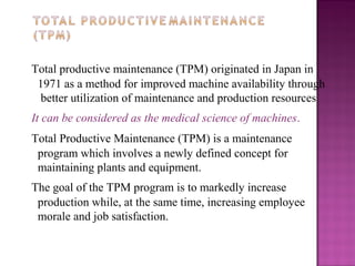 Total productive maintenance (TPM) originated in Japan in
1971 as a method for improved machine availability through
better utilization of maintenance and production resources
It can be considered as the medical science of machines.
Total Productive Maintenance (TPM) is a maintenance
program which involves a newly defined concept for
maintaining plants and equipment.
The goal of the TPM program is to markedly increase
production while, at the same time, increasing employee
morale and job satisfaction.
 