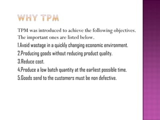 TPM was introduced to achieve the following objectives.
The important ones are listed below.
1.Avoid wastage in a quickly changing economic environment.
2.Producing goods without reducing product quality.
3.Reduce cost.
4.Produce a low batch quantity at the earliest possible time.
5.Goods send to the customers must be non defective.
 