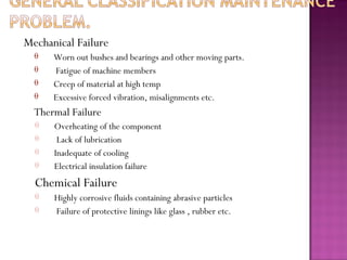 Mechanical Failure
θ
θ
θ
θ
Worn out bushes and bearings and other moving parts.
Fatigue of machine members
Creep of material at high temp
Excessive forced vibration, misalignments etc.
Thermal Failure
θ
θ
θ
θ
Overheating of the component
Lack of lubrication
Inadequate of cooling
Electrical insulation failure
Chemical Failure
θ
θ
Highly corrosive fluids containing abrasive particles
Failure of protective linings like glass , rubber etc.
 