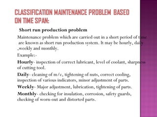Short run production problem
Maintenance problem which are carried out in a short period of time
are known as short run production system. It may be hourly, daily
,weekly and monthly.
Example:-
Hourly- inspection of correct lubricant, level of coolant, sharpness
of cutting tool.
Daily- cleaning of m/c, tightening of nuts, correct cooling,
inspection of various indicators, minor adjustment of parts.
Weekly- Major adjustment, lubrication, tightening of parts.
Monthly- checking for insulation, corrosion, safety guards,
checking of worn-out and distorted parts.
 