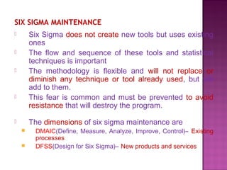 SIX SIGMA MAINTENANCE
 Six Sigma does not create new tools but uses existing
ones
 The flow and sequence of these tools and statistical
techniques is important
 The methodology is flexible and will not replace or
diminish any technique or tool already used, but will
add to them.
 This fear is common and must be prevented to avoid
resistance that will destroy the program.
 The dimensions of six sigma maintenance are
 DMAIC(Define, Measure, Analyze, Improve, Control)– Existing
processes
 DFSS(Design for Six Sigma)– New products and services
 