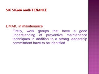 SIX SIGMA MAINTENANCE
DMAIC in maintenance
Firstly, work groups that have a good
understanding of preventive maintenance
techniques in addition to a strong leadership
commitment have to be identified
 