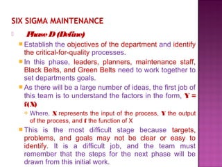 SIX SIGMA MAINTENANCE
 PhaseD(Define)
 Establish the objectives of the department and identify
the critical-for-quality processes.
 In this phase, leaders, planners, maintenance staff,
Black Belts, and Green Belts need to work together to
set departments goals.
 As there will be a large number of ideas, the first job of
this team is to understand the factors in the form, Y =
f(X)
 Where, X represents the input of the process, Y the output
of the process, and f the function of X
 This is the most difficult stage because targets,
problems, and goals may not be clear or easy to
identify. It is a difficult job, and the team must
remember that the steps for the next phase will be
drawn from this initial work.
 