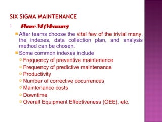 SIX SIGMA MAINTENANCE
 PhaseM(Measure)
After teams choose the vital few of the trivial many,
the indexes, data collection plan, and analysis
method can be chosen.
Some common indexes include
 Frequency of preventive maintenance
 Frequency of predictive maintenance
 Productivity
 Number of corrective occurrences
 Maintenance costs
 Downtime
 Overall Equipment Effectiveness (OEE), etc.
 