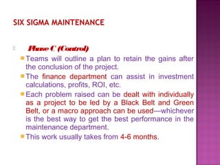 SIX SIGMA MAINTENANCE
 PhaseC (Control)
Teams will outline a plan to retain the gains after
the conclusion of the project.
The finance department can assist in investment
calculations, profits, ROI, etc.
Each problem raised can be dealt with individually
as a project to be led by a Black Belt and Green
Belt, or a macro approach can be used—whichever
is the best way to get the best performance in the
maintenance department.
This work usually takes from 4-6 months.
 