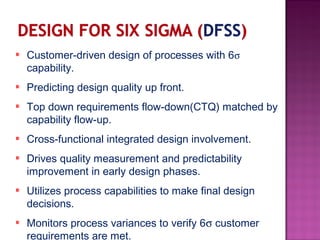 Customer-driven design of processes with 6σ
capability.
Predicting design quality up front.
Top down requirements flow-down(CTQ) matched by
capability flow-up.
Cross-functional integrated design involvement.
Drives quality measurement and predictability
improvement in early design phases.
Utilizes process capabilities to make final design
decisions.
Monitors process variances to verify 6σ customer
requirements are met.
 
