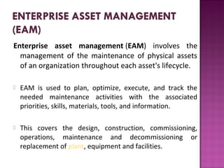 Enterprise asset management (EAM)  involves  the 
management  of  the  maintenance  of  physical  assets 
of an organization throughout each asset's lifecycle. 
 EAM  is  used  to  plan,  optimize,  execute,  and  track  the 
needed  maintenance  activities  with  the  associated 
priorities, skills, materials, tools, and information.
 This  covers  the  design,  construction,  commissioning, 
operations,  maintenance  and  decommissioning  or 
replacement of plant, equipment and facilities.
 