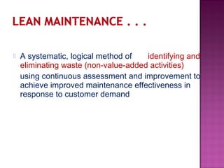  A systematic, logical method of identifying and
eliminating waste (non-value-added activities)
using continuous assessment and improvement to
achieve improved maintenance effectiveness in
response to customer demand
 