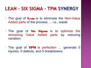  The goal of Lean is to eliminate the Non-Value
Added parts of the process … i.e., waste
 The goal of Six Sigma is to optimize the
remaining Value Added parts by reducing
variation
 The goal of TPM is perfection … generate 0
injuries, 0 defects, and 0 breakdowns
 