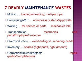  Motion … loading/unloading, multiple trips
 Processing/WIP … unnecessary steps/approvals
 Waiting … for service or parts … mechanics idle
 Transportation… mechanics and
parts/Employee/customer
 Overproduction … overhauling vs. repairing needs
 Inventory … spares (right parts, right amount)
 Correction/Rework/defects… repair
quality/completeness
 