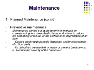 10
Maintenance
1. Planned Maintenance (cont’d)
i. Preventive maintenance
● Maintenance carried out at predetermine intervals, or
corresponding to a prescribed criteria, and intend to reduce
the probability of failure, or the performance degradation of an
item.
● Carried out through periodic inspection and/or replacement
of critical parts.
● Its objectives are two fold: a. delay or prevent breakdowns;
b. Reduce the severity of the breakdown
 