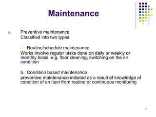 12
Maintenance
ii. Preventive maintenance
Classified into two types:
a. Routine/schedule maintenance
Works involve regular tasks done on daily or weekly or
monthly basis, e.g. floor cleaning, switching on the air
condition
b. Condition based maintenance
preventive maintenance initiated as a result of knowledge of
condition of an item from routine or continuous monitoring
 
