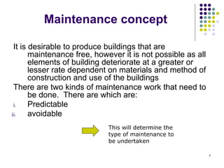 7
Maintenance concept
It is desirable to produce buildings that are
maintenance free, however it is not possible as all
elements of building deteriorate at a greater or
lesser rate dependent on materials and method of
construction and use of the buildings
There are two kinds of maintenance work that need to
be done. There are which are:
i. Predictable
ii. avoidable
This will determine the
type of maintenance to
be undertaken
 